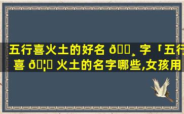 五行喜火土的好名 🕸 字「五行喜 🦆 火土的名字哪些,女孩用」